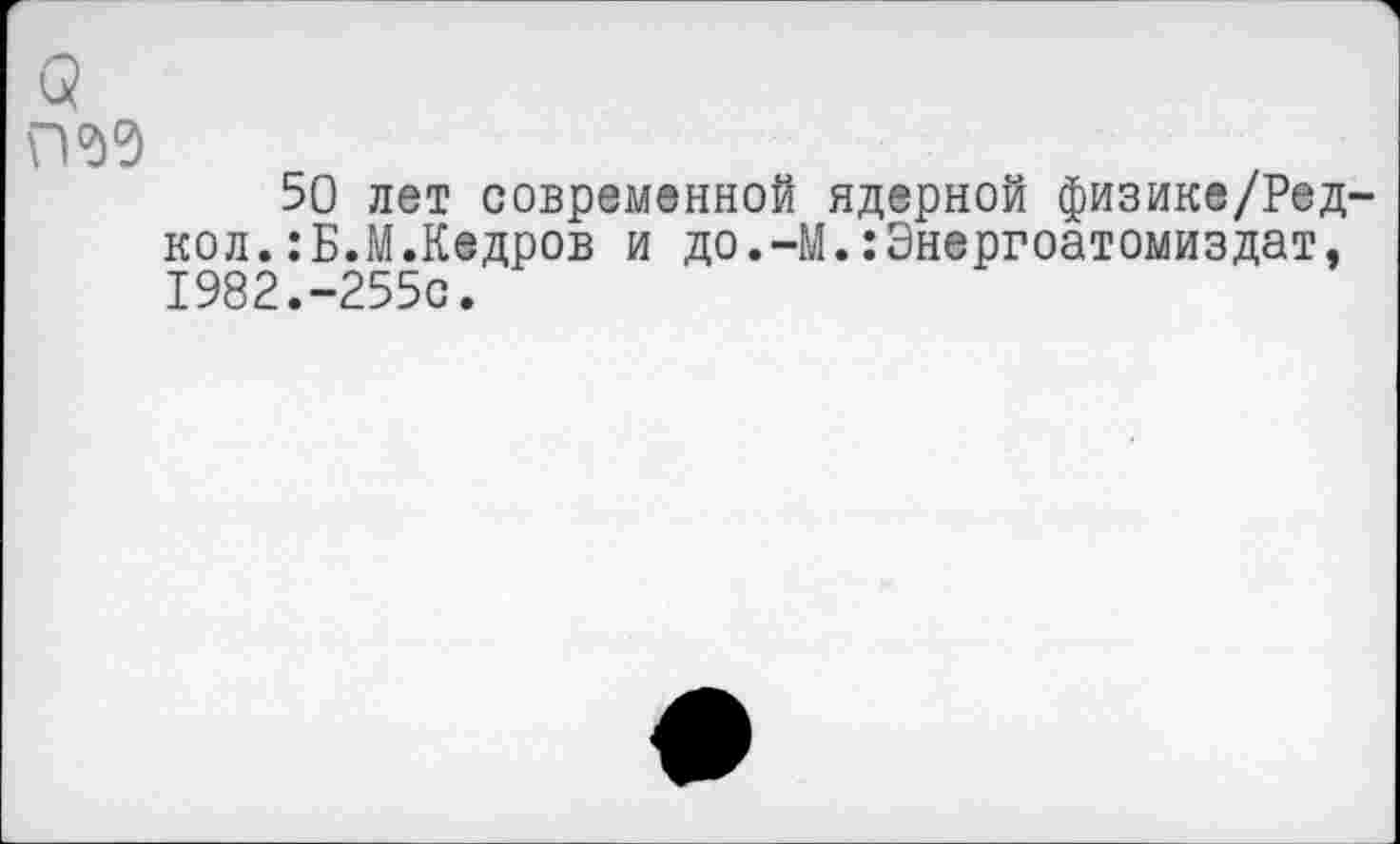 ﻿(5 пад
50 лет современной ядерной физике/Ред-кол.:Б.М.Кедров и до.-М.:Энергоатомиздат, 1982.-255с.